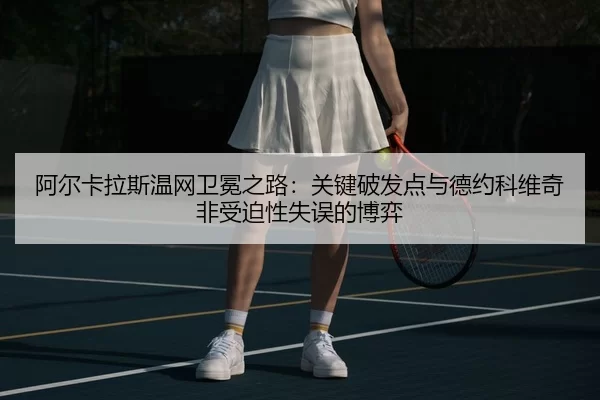 阿尔卡拉斯温网卫冕之路：关键破发点与德约科维奇非受迫性失误的博弈