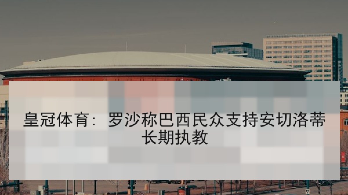 皇冠体育: 罗沙称巴西民众支持安切洛蒂长期执教