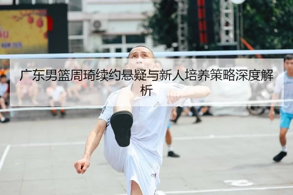 广东男篮周琦续约悬疑与新人培养策略深度解析