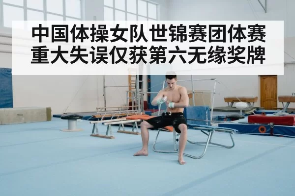中国体操女队世锦赛团体赛重大失误仅获第六无缘奖牌