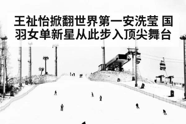王祉怡掀翻世界第一安洗莹 国羽女单新星从此步入顶尖舞台