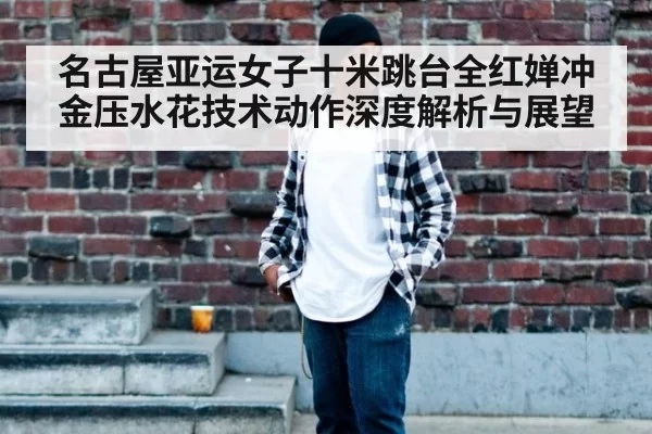 名古屋亚运女子十米跳台全红婵冲金压水花技术动作深度解析与展望